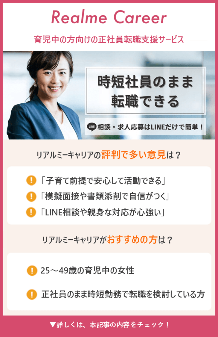 Realme Career｜育児中の方向けの正社員転職支援サービス ・時短社員のまま転職できる ・LINE相談・求人応募はLINEだけで簡単！【リアルミーキャリアの評判で多い意見は？】・「子育て前提で安心して活動できる」 ・「模擬面接や書類添削で自信がつく」 ・「LINE相談や親身な対応が心強い」 【リアルミーキャリアがおすすめの方は？】 ・25～49歳の育児中の女性 ・正社員のまま時短勤務で転職を検討している方