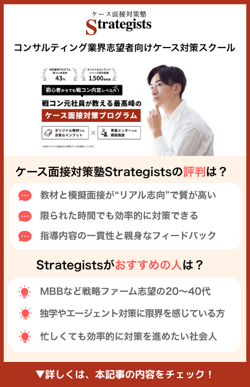 ケース面接対策塾 Strategists｜コンサルティング業界志望者向けケース対策スクール｜🏆 満足度4.3点（5点満点）　🏆 累計受講者数1,500名以上・戦コン元社員が教える最高峰のケース面接対策プログラム｜オンライン完結＋柔軟な予約｜個別最適化指導　ケース面接対策塾 Strategists の評判は？　💬 教材と模擬面接が“リアル志向”で質が高い　💬 限られた時間でも効率的に対策できる　💬 指導内容の一貫性と親身なフィードバック　Strategistsが おすすめの人 は？　💡 MBBなど戦略ファーム志望の20〜40代　💡 独学やエージェント対策に限界を感じている方　💡 忙しくても効率的に対策を進めたい社会人　▼詳しくは、 この記事の内容をチェック！