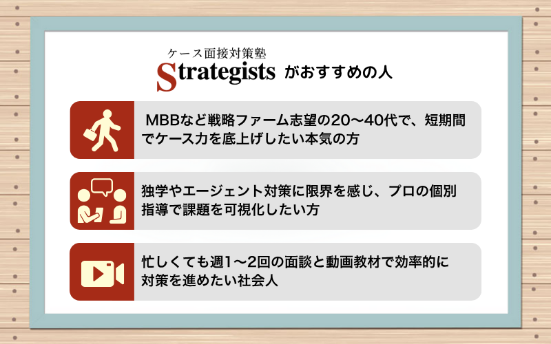 ケース面接対策塾 Strategists が おすすめの人|🧍 MBBなど戦略ファーム志望の20〜40代で、短期間でケース力を底上げしたい本気の方 👥 独学やエージェント対策に限界を感じ、プロの個別指導で課題を可視化したい方 📹 忙しくても週1〜2回の面談と動画教材で効率的に対策を進めたい社会人