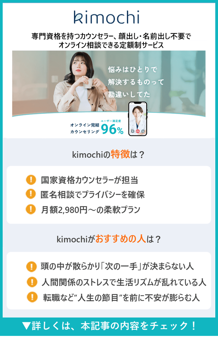 kimochi｜専門資格を持つカウンセラー、顔出し・名前出し不要でオンライン相談できる定額制サービス｜悩みはひとりで解決するものって勘違いしてた｜オンライン完結カウンセリング ユーザー満足度96％｜kimochiの特徴は？｜● 国家資格カウンセラーが担当｜● 匿名相談でプライバシーを確保｜● 月額2,980円〜の柔軟プラン｜kimochiがおすすめの人は？｜● 頭の中が散らかり「次の一手」が決まらない人｜● 人間関係のストレスで生活リズムが乱れている人｜● 転職など”人生の節目”を前に不安が膨らむ人｜▼詳しくは、 本記事の内容をチェック！