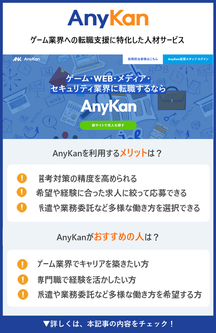 AnyKan ゲーム業界への転職支援に特化した人材サービス AnyKanを利用するメリットは？ ・選考対策の精度を高められる ・希望や経験に合った求人に絞って応募できる ・派遣や業務委託など多様な働き方を選択できる AnyKanがおすすめの人は？ ・ゲーム業界でキャリアを築きたい方 ・専門職で経験を活かしたい方 ・派遣や業務委託など多様な働き方を希望する方 ▼詳しくは、 本記事の内容をチェック！