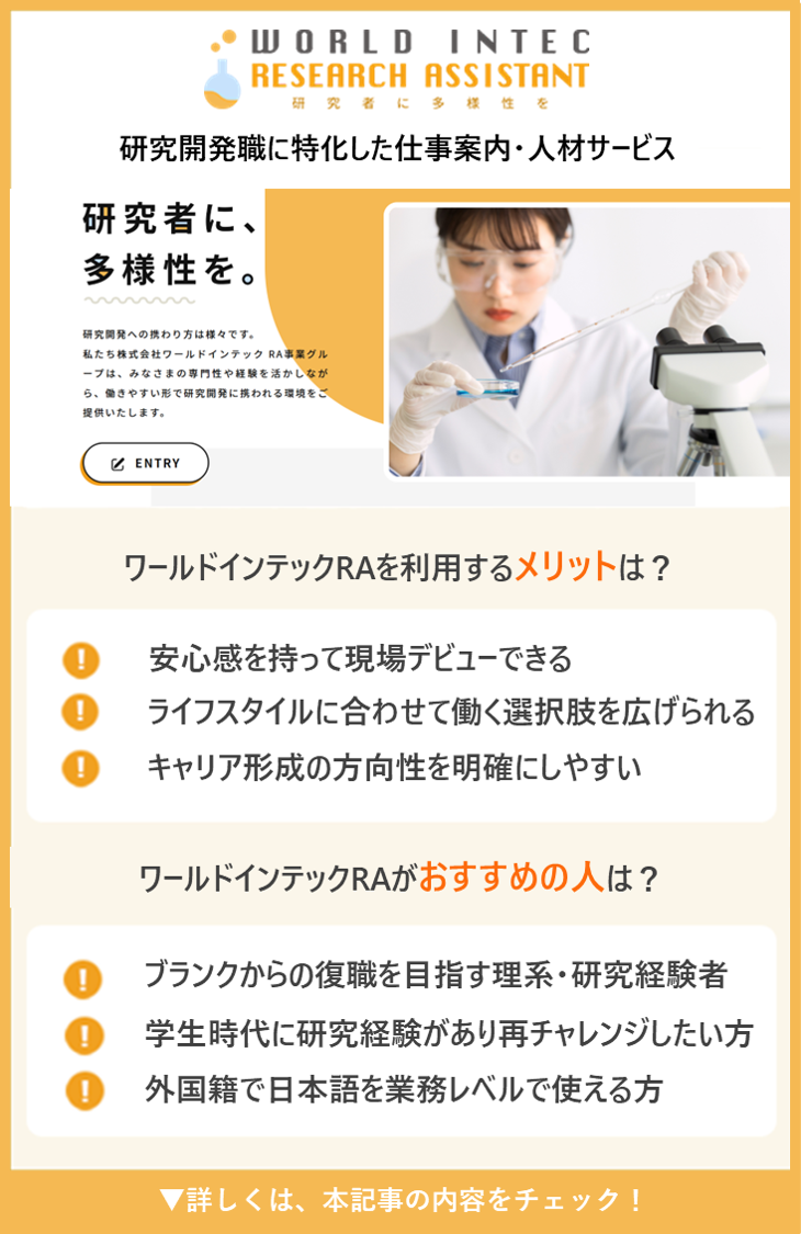 研究開発職に特化した仕事案内・人材サービス 研究者に、多様性を。 ワールドインテックRAを利用するメリットは？ 安心感を持って現場デビューできる ライフスタイルに合わせて働く選択肢を広げられる キャリア形成の方向性を明確にしやすい ワールドインテックRAがおすすめの人は？ ブランクからの復職を目指す理系・研究経験者 学生時代に研究経験があり再チャレンジしたい方 外国籍で日本語を業務レベルで使える方