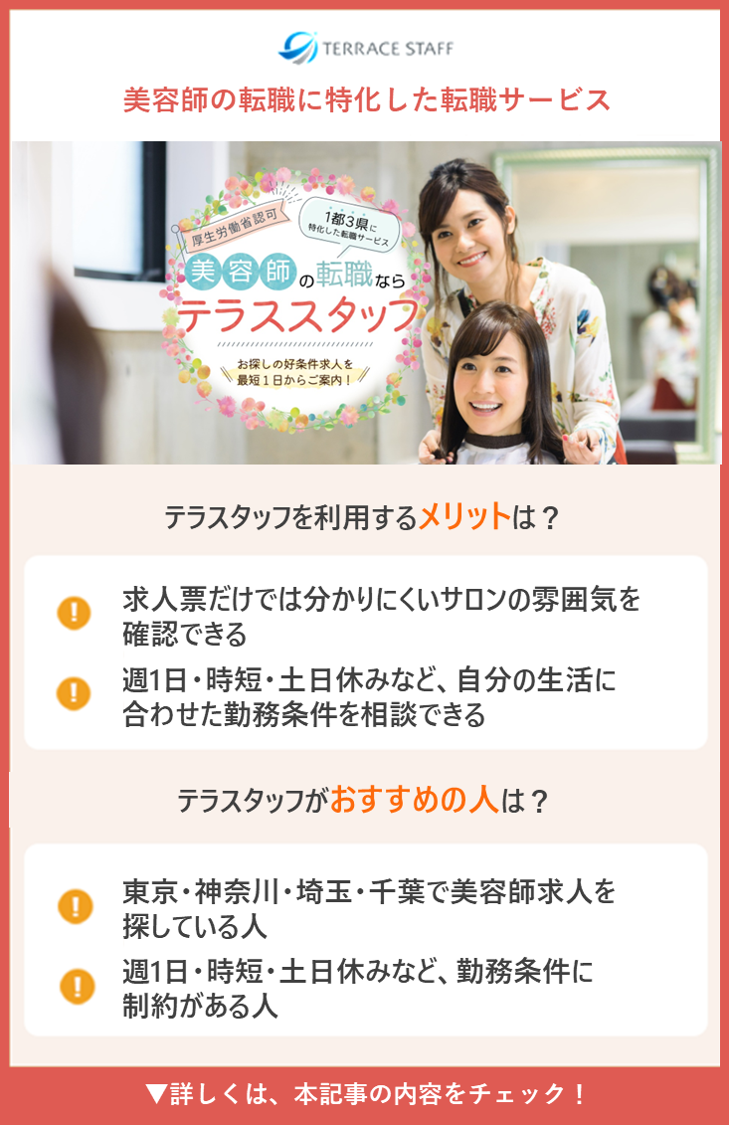 テラスタッフ。テラスタッフを利用するメリットは？求人票だけでは分かりにくいサロンの雰囲気を確認してから応募先を選びやすい、自分の生活に合わせた勤務条件を相談しやすい、派遣で働きながら職場との相性を見極めやすい。テラスタッフがおすすめの人は？東京・神奈川・埼玉・千葉で美容師求人を探している人、週1日・時短・土日休みなど勤務条件に制約がある人、サロンの人間関係や雰囲気を重視して職場を選びたい人。▼詳しくは、本記事の内容をチェック！