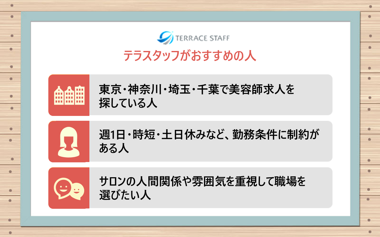 テラスタッフがおすすめの人：東京・神奈川・埼玉・千葉で美容師求人を探している人、週1日・時短・土日休みなど勤務条件に制約がある人、サロンの人間関係や雰囲気を重視して職場を選びたい人