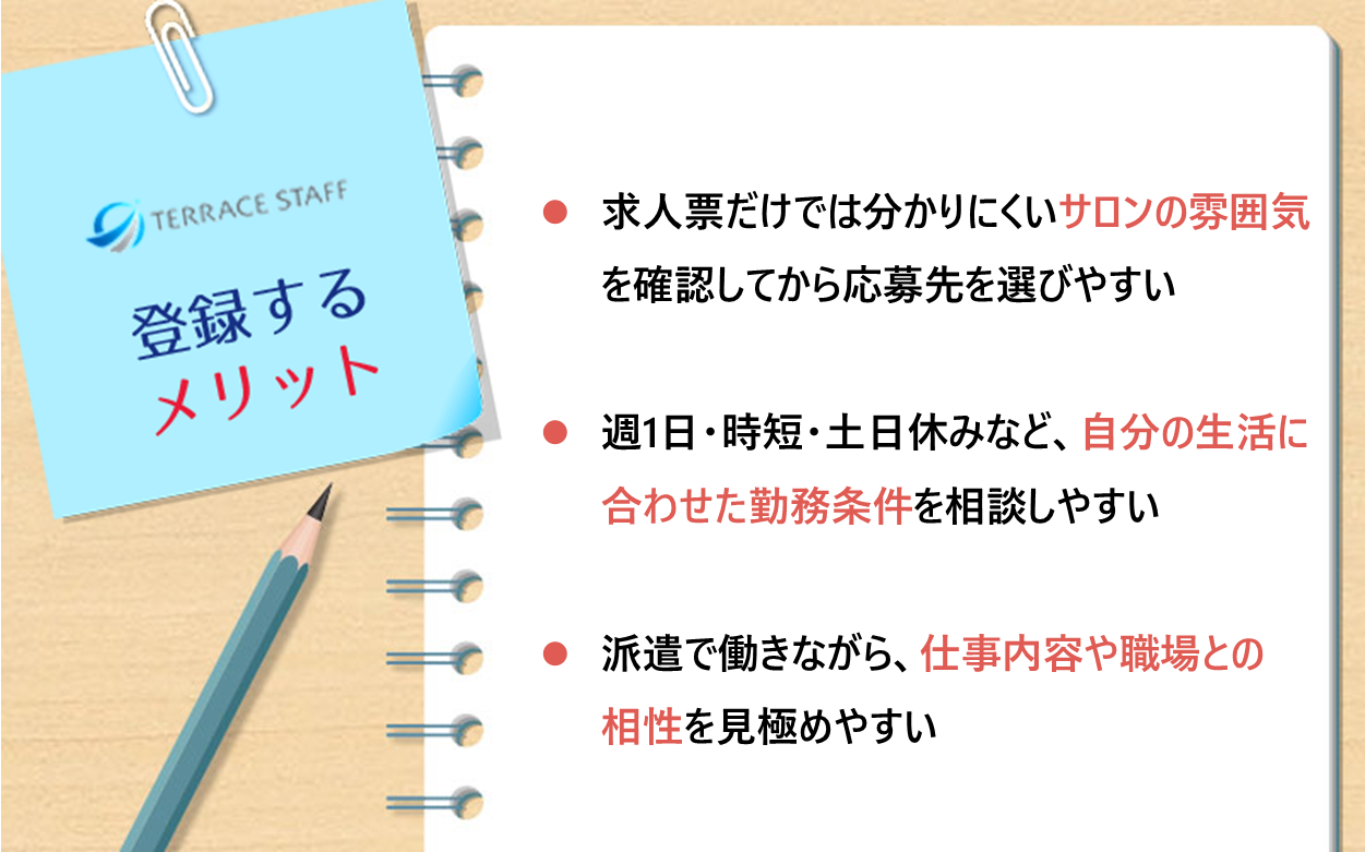 テラスタッフ 登録するメリット：求人票だけでは分かりにくいサロンの雰囲気を確認してから応募先を選びやすい、週1日・時短・土日休みなど自分の生活に合わせた勤務条件を相談しやすい、派遣で働きながら仕事内容や職場との相性を見極めやすい